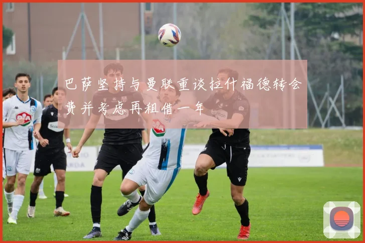巴萨坚持与曼联重谈拉什福德转会费并考虑再租借一年