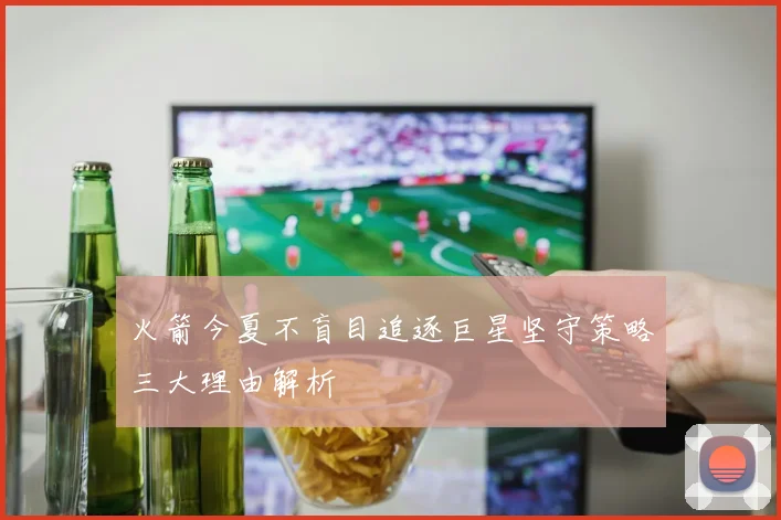 火箭今夏不盲目追逐巨星坚守策略三大理由解析