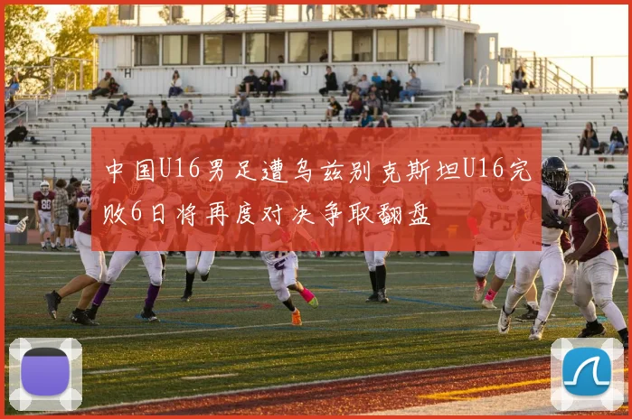 中国U16男足遭乌兹别克斯坦U16完败6日将再度对决争取翻盘