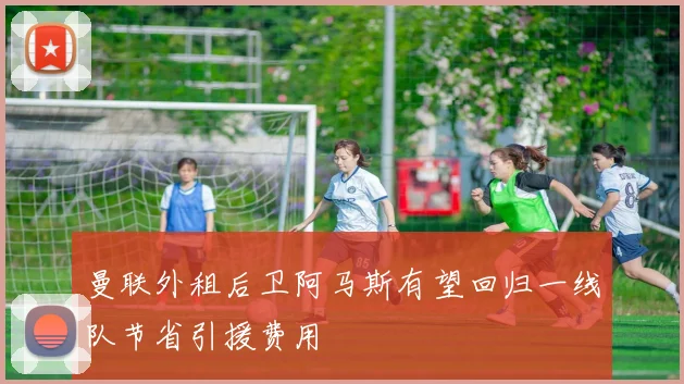 曼联外租后卫阿马斯有望回归一线队节省引援费用