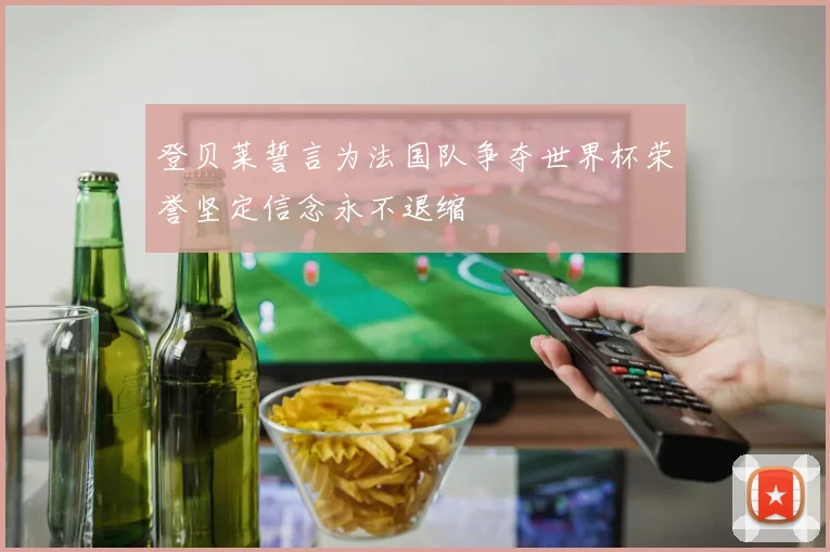 登贝莱誓言为法国队争夺世界杯荣誉坚定信念永不退缩