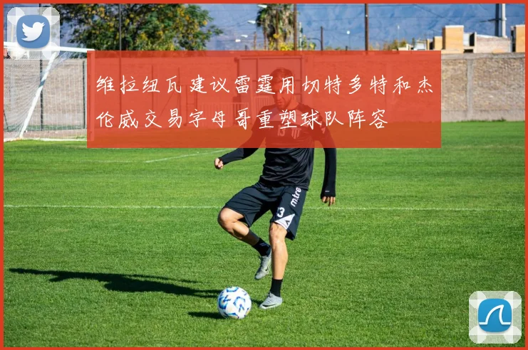 维拉纽瓦建议雷霆用切特多特和杰伦威交易字母哥重塑球队阵容